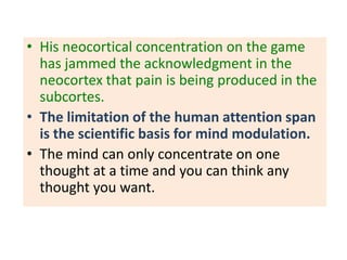 • His neocortical concentration on the game
  has jammed the acknowledgment in the
  neocortex that pain is being produced in the
  subcortes.
• The limitation of the human attention span
  is the scientific basis for mind modulation.
• The mind can only concentrate on one
  thought at a time and you can think any
  thought you want.
 