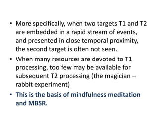 • More specifically, when two targets T1 and T2
  are embedded in a rapid stream of events,
  and presented in close temporal proximity,
  the second target is often not seen.
• When many resources are devoted to T1
  processing, too few may be available for
  subsequent T2 processing (the magician –
  rabbit experiment)
• This is the basis of mindfulness meditation
  and MBSR.
 