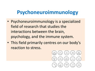 Psychoneuroimmunology
• Psychoneuroimmunology is a specialized
  field of research that studies the
  interactions between the brain,
  psychology, and the immune system.
• This field primarily centres on our body's
  reaction to stress.
 