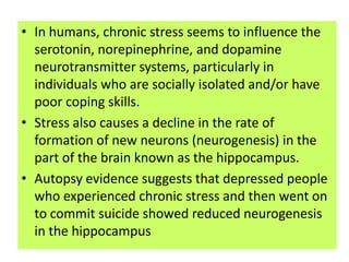• In humans, chronic stress seems to influence the
  serotonin, norepinephrine, and dopamine
  neurotransmitter systems, particularly in
  individuals who are socially isolated and/or have
  poor coping skills.
• Stress also causes a decline in the rate of
  formation of new neurons (neurogenesis) in the
  part of the brain known as the hippocampus.
• Autopsy evidence suggests that depressed people
  who experienced chronic stress and then went on
  to commit suicide showed reduced neurogenesis
  in the hippocampus
 