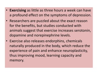 • Exercising as little as three hours a week can have
  a profound effect on the symptoms of depression.
• Researchers are puzzled about the exact reason
  for the benefits, but studies conducted with
  animals suggest that exercise increases serotonin,
  dopamine and norepinephrine levels.
• Exercise also releases endorphins, chemicals
  naturally produced in the body, which reduce the
  experience of pain and enhance neuroplasticity,
  thus improving mood, learning capacity and
  memory.
 