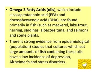 • Omega-3 Fatty Acids (oils), which include
  eicosapentaenoic acid (EPA) and
  docosahexaenoic acid (DHA), are found
  primarily in fish (such as mackerel, lake trout,
  herring, sardines, albacore tuna, and salmon)
  and some plants.
• There is strong evidence from epidemiological
  (population) studies that cultures which eat
  large amounts of fish containing these oils
  have a low incidence of depression,
  Alzheimer’s and stress disorders.
 