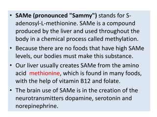 • SAMe (pronounced "Sammy") stands for S-
  adenosyl-L-methionine. SAMe is a compound
  produced by the liver and used throughout the
  body in a chemical process called methylation.
• Because there are no foods that have high SAMe
  levels, our bodies must make this substance.
• Our liver usually creates SAMe from the amino
  acid methionine, which is found in many foods,
  with the help of vitamin B12 and folate.
• The brain use of SAMe is in the creation of the
  neurotransmitters dopamine, serotonin and
  norepinephrine.
 