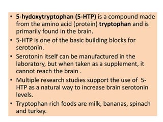 • 5-hydoxytryptophan (5-HTP) is a compound made
  from the amino acid (protein) tryptophan and is
  primarily found in the brain.
• 5-HTP is one of the basic building blocks for
  serotonin.
• Serotonin itself can be manufactured in the
  laboratory, but when taken as a supplement, it
  cannot reach the brain .
• Multiple research studies support the use of 5-
  HTP as a natural way to increase brain serotonin
  levels.
• Tryptophan rich foods are milk, bananas, spinach
  and turkey.
 