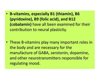 • B-vitamins, especially B1 (thiamin), B6
  (pyridoxine), B9 (folic acid), and B12
  (cobalamin) have all been examined for their
  contribution to neural plasticity.

• These B-vitamins play many important roles in
  the body and are necessary for the
  manufacture of GABA, serotonin, dopamine,
  and other neurotransmitters responsible for
  regulating mood.
 