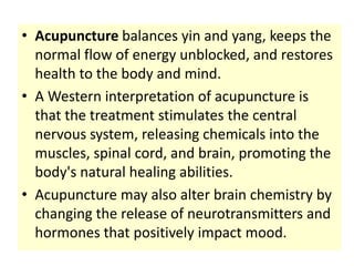 • Acupuncture balances yin and yang, keeps the
  normal flow of energy unblocked, and restores
  health to the body and mind.
• A Western interpretation of acupuncture is
  that the treatment stimulates the central
  nervous system, releasing chemicals into the
  muscles, spinal cord, and brain, promoting the
  body's natural healing abilities.
• Acupuncture may also alter brain chemistry by
  changing the release of neurotransmitters and
  hormones that positively impact mood.
 