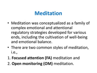 Meditation
• Meditation was conceptualized as a family of
  complex emotional and attentional
  regulatory strategies developed for various
  ends, including the cultivation of well-being
  and emotional balance.
• There are two common styles of meditation,
  i.e.,
1. Focused attention (FA) meditation and
2. Open monitoring (OM) meditation.
 