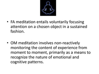 • FA meditation entails voluntarily focusing
  attention on a chosen object in a sustained
  fashion.

• OM meditation involves non-reactively
  monitoring the content of experience from
  moment to moment, primarily as a means to
  recognize the nature of emotional and
  cognitive patterns.
 