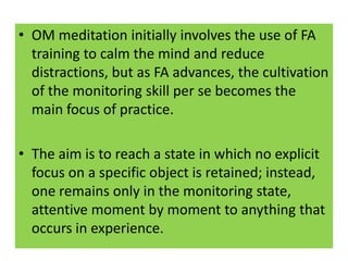 • OM meditation initially involves the use of FA
  training to calm the mind and reduce
  distractions, but as FA advances, the cultivation
  of the monitoring skill per se becomes the
  main focus of practice.

• The aim is to reach a state in which no explicit
  focus on a specific object is retained; instead,
  one remains only in the monitoring state,
  attentive moment by moment to anything that
  occurs in experience.
 