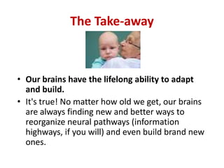 The Take-away



• Our brains have the lifelong ability to adapt
  and build.
• It's true! No matter how old we get, our brains
  are always finding new and better ways to
  reorganize neural pathways (information
  highways, if you will) and even build brand new
  ones.
 