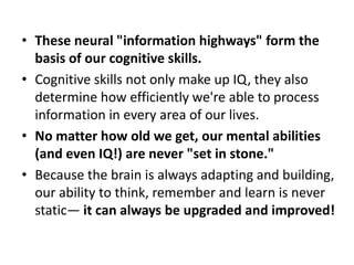 • These neural "information highways" form the
  basis of our cognitive skills.
• Cognitive skills not only make up IQ, they also
  determine how efficiently we're able to process
  information in every area of our lives.
• No matter how old we get, our mental abilities
  (and even IQ!) are never "set in stone."
• Because the brain is always adapting and building,
  our ability to think, remember and learn is never
  static— it can always be upgraded and improved!
 