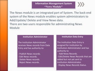 Information Management System
“News Module"
The News module is an integrated part of System. The back end
system of the News module enables system administrators to
Add/Update/ Delete and View News data.
There are two users responsible for administrating News
Module
Institution Data Entry
The Institution Data Entry is
assigned for institution by
Institution Administrator and has
authority to
- Add News Records.
- Edit/Delete News Records that are
added but not yet sent to
Institution Administrator.
- Display News Records Status.
Institution Administrator
The Institution Administrator
receives News records from Data
Entry and has authority to:
- Publish News records.
- Edit News records.
- Delete News records.
- Reject News records.
 