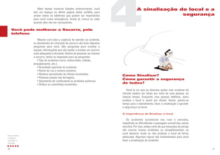 Como Sinalizar?
Como garantir a segurança
de todos?
Você já viu que as diversas ações num acidente de
trânsito podem ser feitas por mais de uma pessoa, ao
mesmo tempo. Enquanto uma pessoa telefona, outra
sinaliza o local e assim por diante. Assim, ganha-se
tempo para o atendimento, fazer a sinalização e garantir
a segurança no local.
A importância de Sinalizar o local
Os acidentes acontecem nas ruas e estradas,
impedindo ou dificultando a passagem normal dos outros
veículos. Por isso, esteja certo de que situações de perigo
vão ocorrer (novos acidentes ou atropelamentos), se
você demorar muito ou não sinalizar o local de forma
adequada. Algumas regras são fundamentais para você
fazer a sinalização do acidente:
17
Além destes números listados anteriormente, você
tem um espaço na última página desta cartilha, para
anotar todos os telefones que podem ser importantes
para você numa emergência. Anote já, nunca se sabe
quando eles vão ser necessários.
Mesmo com toda a urgência de atender ao acidente,
os atendentes do chamado de socorro vão fazer algumas
perguntas para você. São perguntas para orientar a
equipe, informações que vão ajudar a prestar um socorro
mais adequado e eficiente. Dentro do possível, ao chamar
o socorro, tenha as respostas para as perguntas:
• Tipo do acidente (carro, motocicleta, colisão,
atropelamento, etc.);
• Gravidade aparente do acidente;
• Nome da rua e número próximo;
• Número aproximado de vítimas envolvidas;
• Pessoas presas nas ferragens;
• Vazamento de combustível ou produtos químicos;
• Ônibus ou caminhões envolvidos.
16
Como manter
a calma e
controlar a
situação
Você pode melhorar o Socorro, pelo
telefone
4A sinalização do local e a
segurança
 
