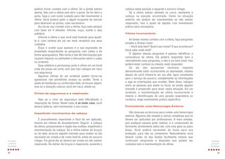 29
cabeça nesta posição e aguarde o socorro chegar.
Se a vítima estiver sentada no carro, mantenha a
cabeça na posição encontrada. Como na situação
anterior, ela poderá ser movimentada se não estiver
respirando, mas a ajuda de alguém com treinamento
prático será necessária.
Vítima inconsciente
Ao tentar manter contato com a vítima, faça perguntas
simples e diretas como:
– Você está bem? Qual é seu nome? O que aconteceu?
Você sabe onde está?
O objetivo dessas perguntas é apenas identificar a
consciência da vítima. Ela poderá responder bem e
naturalmente suas perguntas, e isto é um bom sinal, mas
poderá estar confusa ou mesmo nada responder.
Se ela não apresentar nenhuma resposta
demonstrando estar inconsciente ou desmaiada, mesmo
depois de você chamá-la em voz alta, ligue novamente
para o serviço de socorro, complemente as informações
e siga as orientações que receber. Além disso, indague
entre as pessoas que estão no local, se existe alguém
treinado e preparado para atuar nesta situação. Em um
acidente, a movimentação de vítima inconsciente e
mesmo a identificação de uma parada respiratória ou
cardíaca, exige treinamento prático específico.
Controlando uma Hemorragia Externa
São diversas as técnicas para conter uma hemorragia
externa. Algumas são simples e outras complexas que só
devem ser aplicadas por profissionais. A mais simples,
que qualquer pessoa pode realizar, é a compressão do
ferimento, diretamente sobre ele, com uma gaze ou pano
limpo. Você poderá necessitar de luvas para sua
proteção, para não se contaminar. Naturalmente você
deverá cuidar só das lesões facilmente visíveis que
continuam sangrando e daquelas que podem ser
cuidadas sem a movimentação da vítima.
Iniciando
o socorro
às vítimas
poderá iniciar contato com a vítima. Se a janela estiver
aberta, fale com a vítima sem abrir a porta. Se for abrir a
porta, faça-o com muito cuidado para não movimentar a
vítima. Você poderá pedir a algum ocupante do veículo
para destravar as portas, caso necessário.
Ao iniciar seu contato com a vítima, faça tudo sempre
com base em 4 atitudes: informe, ouça, aceite e seja
solidário.
Informe à vítima o que você está fazendo para ajudá-
la e, com certeza ela vai ser mais receptiva aos seus
cuidados.
Ouça e aceite suas queixas e a sua expressão de
ansiedade respondendo as perguntas com calma e de
forma apaziguadora. Não minta e não dê informações que
causem impacto ou estimulem a discussão sobre a culpa
no acidente.
Seja solidário e permaneça junto à vítima em um local
onde ela possa ver você, sem que isso coloque em risco
sua segurança.
Algumas vítimas de um acidente podem tornar-se
agressivas não permitindo acesso ou auxílio. Tente a
ajuda de familiares ou conhecidos dela, se houver algum,
mas se a situação colocar você em risco, afaste-se.
Cintos de segurança e a respiração
Veja se o cinto de segurança está dificultando a
respiração da vítima. Neste caso, e só neste caso, você
deverá soltá-lo, sem movimentar o seu corpo.
Impedindo movimentos da cabeça
É procedimento importante e fácil de ser aplicado,
mesmo em vítimas de atropelamento. Segure a cabeça
da vítima, pressionando a região das orelhas, impedindo a
movimentação da cabeça. Se a vítima estiver de bruços
ou de lado, procure alguém treinado para avaliar se ela
necessita ser virada e de como fazê-lo, antes do socorro
chegar. Em geral ela só deverá ser virada se não estiver
respirando. Se estiver de bruços e respirando, sustente a
28
Iniciando
o socorro
às vítimas
 