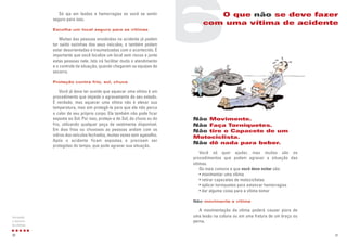 31
Não Movimente.
Não Faça Torniquetes.
Não tire o Capacete de um
Motociclista.
Não dê nada para beber.
Você só quer ajudar, mas muitos são os
procedimentos que podem agravar a situação das
vítimas.
Os mais comuns e que você deve evitar são:
• movimentar uma vítima
• retirar capacetes de motociclistas
• aplicar torniquetes para estancar hemorragias
• dar alguma coisa para a vítima tomar
Não movimente a vítima
A movimentação da vítima poderá causar piora de
uma lesão na coluna ou em uma fratura de um braço ou
perna.
Só aja em lesões e hemorragias se você se sentir
seguro para isso.
Escolha um local seguro para as vítimas
Muitas das pessoas envolvidas no acidente já podem
ter saído sozinhas dos seus veículos, e também podem
estar desorientadas e traumatizadas com o acontecido. É
importante que você localize um local sem riscos e junte
estas pessoas nele. Isto irá facilitar muito o atendimento
e o controle da situação, quando chegarem as equipes de
socorro.
Proteção contra frio, sol, chuva
Você já deve ter ouvido que aquecer uma vitima é um
procedimento que impede o agravamento de seu estado.
É verdade, mas aquecer uma vítima não é elevar sua
temperatura, mas sim protegê-la para que ela não perca
o calor de seu próprio corpo. Ela também não pode ficar
exposta ao Sol. Por isso, proteja-a do Sol, da chuva ou do
frio, utilizando qualquer peça de vestimenta disponível.
Em dias frios ou chuvosos as pessoas andam com os
vidros dos veículos fechados, muitas vezes sem agasalho.
Após o acidente ficam expostas e precisam ser
protegidas do tempo, que pode agravar sua situação.
30
Iniciando
o socorro
às vítimas
6O que não se deve fazer
com uma vítima de acidente
 
