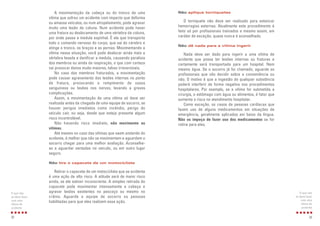 33
Não aplique torniquetes
O torniquete não deve ser realizado para estancar
hemorragias externas. Atualmente este procedimento é
feito só por profissionais treinados e mesmo assim, em
caráter de exceção, quase nunca é aconselhado.
Não dê nada para a vítima ingerir
Nada deve ser dado para ingerir a uma vítima de
acidente que possa ter lesões internas ou fraturas e
certamente será transportada para um hospital. Nem
mesmo água. Se o socorro já foi chamado, aguarde os
profissionais que vão decidir sobre a conveniência ou
não. O motivo é que a ingestão de qualquer substância
poderá interferir de forma negativa nos procedimentos
hospitalares. Por exemplo, se a vítima for submetida a
cirurgia, o estômago com água ou alimentos, é fator que
aumenta o risco no atendimento hospitalar.
Como exceção, os casos de pessoas cardíacas que
fazem uso de alguns medicamentos em situações de
emergência, geralmente aplicados em baixo da língua.
Não os impeça de fazer uso dos medicamentos se for
rotina para eles.
O que não
se deve fazer
com uma
vítima de
acidente
A movimentação da cabeça ou do tronco de uma
vítima que sofreu um acidente com impacto que deforma
ou amassa veículos, ou num atropelamento, pode agravar
muito uma lesão de coluna. Num acidente pode haver
uma fratura ou deslocamento de uma vértebra da coluna,
por onde passa a medula espinhal. É ela que transporta
todo o comando nervoso do corpo, que sai do cérebro e
atinge o tronco, os braços e as pernas. Movimentando a
vítima nessa situação, você pode deslocar ainda mais a
vértebra lesada e danificar a medula, causando paralisia
dos membros ou ainda da respiração, o que com certeza
vai provocar danos muito maiores, talvez irreversíveis.
No caso dos membros fraturados, a movimentação
pode causar agravamento das lesões internas no ponto
de fratura, provocando o rompimento de vasos
sanguíneos ou lesões nos nervos, levando a graves
complicações.
Assim, a movimentação de uma vítima só deve ser
realizada antes da chegada de uma equipe de socorro, se
houver perigos imediatos como incêndio, perigo do
veículo cair, ou seja, desde que esteja presente algum
risco incontrolável.
Não havendo risco imediato, não movimente as
vítimas.
Até mesmo no caso das vítimas que saem andando do
acidente, é melhor que não se movimentem e aguardem o
socorro chegar para uma melhor avaliação. Aconselhe-
as a aguardar sentadas no veículo, ou em outro lugar
seguro.
Não tire o capacete de um motociclista
Retirar o capacete de um motociclista que se acidenta
é uma ação de alto risco. A atitude será de maior risco
ainda, se ele estiver inconsciente. A simples retirada do
capacete pode movimentar intensamente a cabeça e
agravar lesões existentes no pescoço ou mesmo no
crânio. Aguarde a equipe de socorro ou pessoas
habilitadas para que eles realizem essa ação.
32
O que não
se deve fazer
com uma
vítima de
acidente
 