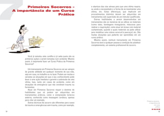 35
Você já estudou esta cartilha e já sabe quais são as
primeiras ações a serem tomadas num acidente. Mesmo
assim, é importante fazer um Curso Prático de Primeiros
Socorros?
Um treinamento em Primeiros Socorros vai ser sempre
de grande utilidade em qualquer momento de sua vida,
seja em casa, no trabalho ou no lazer. Podem ser muitas e
variadas as situações em que o seu conhecimento pode
levar a uma ação imediata e garantir a sobrevida de uma
vítima. Isso, tanto em casos de acidente, como em
situações de emergência que não envolvem trauma ou
ferimentos.
Atuar em Primeiros Socorros requer o domínio de
habilidades que só podem ser adquiridas em
treinamentos práticos, como a compressão torácica
externa, conhecida como massagem cardíaca, apenas
para citar um exemplo.
Outras técnicas de socorro são diferentes para casos
de trauma e emergências sem trauma, como por exemplo,
7
34
Primeiros Socorros –
A importância de um Curso
Prático
a abertura das vias aéreas para que uma vítima respire,
ou ainda a necessidade e a forma de se movimentar uma
vítima, etc. Estas diferenças, que implicam em
procedimentos distintos devem ser adquiridas em
treinamentos sob supervisão de um instrutor qualificado.
Outras habilidades a serem desenvolvidas em
treinamentos são as maneiras de se utilizar os materiais
(como talas, bandagens triangulares, máscaras para
realizar a respiração), como atuar em áreas com material
contaminado, quando e quais materiais se pode utilizar
para imobilizar uma coluna cervical (o pescoço), etc. São
muitas situações que poderão ser aprendidas em um
curso prático.
Mesmo assim, nenhum treinamento em Primeiros
Socorros dará a qualquer pessoa a condição de substituir
completamente, um sistema profissional de socorro.
Primeiros socorros -
a importância de
um curso
prático
 