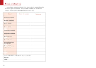 Local
Outra cidade
Na minha cidade
Nome do serviço
Rodovias/Estradas
Rodovias/Estradas
Outra cidade
Telefones
Outros telefones
importantes
Outros locais
Outros locais
Outros telefones
importantes
No meu trabalho
Suas anotações
Anote abaixo os telefones dos serviços de emergência de sua cidade, dos
locais que visita regularmente, do seu local de trabalho, das estradas que
costuma utilizar, e outros que julgar importante para você.
Local do Extintor de Incêndio do meu veículo:
Veículo:
Local:
40
 