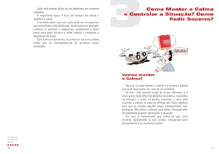 11
Vamos manter
a Calma?
Você já viu que manter a Calma é a primeira atitude
que você deve tomar no caso de um acidente.
Só que cada pessoa reage de forma diferente, e é
claro que é muito difícil ter atitudes racionais e coerentes
na situação: o susto, as perdas materiais, a raiva pelo
ocorrido, o pânico no caso de vítimas, etc. Tudo colabora
para que as nossas reações sejam intempestivas, mal-
pensadas. Mas tenha cuidado, pois ações desesperadas
normalmente acabam agravando a situação.
Por isso, é fundamental que, antes de agir, você
recobre rapidamente a sua lucidez, reorganize seus
pensamentos e se mantenha calmo.
3Como Manter a Calma
e Controlar a Situação? Como
Pedir Socorro?
Cada uma dessas ações vai ser detalhada nos próximos
capítulos.
O importante agora é fixar, ter sempre em mente a
seqüência delas.
E também saber que uma ação pode ser iniciada sem
que outra tenha sido terminada. Você pode, por exemplo,
começar a garantir a segurança, sinalizando o local,
parar para pedir socorro e voltar depois a completar a
segurança do local.
Com calma e bom senso, os primeiros socorros podem
evitar que as conseqüências do acidente sejam
ampliadas.
10
A seqüencia
as ações de
Socorro
 
