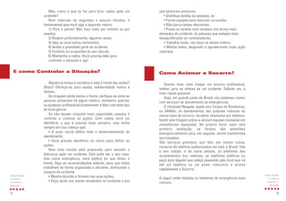que estiverem próximos;
• Distribua tarefas às pessoas, ou
• Forme equipes para executar as tarefas;
• Não perca tempo discutindo;
• Passe as tarefas mais simples, nos locais mais
afastados do acidente, às pessoas que estejam mais
desequilibradas ou contestadoras;
• Trabalhe muito, não fique só dando ordens;
• Motive todos, elogiando e agradecendo cada ação
realizada.
Quanto mais cedo chegar um socorro profissional,
melhor para as vítimas de um acidente. Solicite um, o
mais rápido possível.
Hoje, em grande parte do Brasil, nós podemos contar
com serviços de atendimento às emergências.
O chamado Resgate, ligado aos Corpos de Bombeiros,
os SAMUs, os atendimentos das próprias rodovias ou
outros tipos de socorro, recebem chamados por telefone,
fazem uma triagem prévia e enviam equipes treinadas em
ambulâncias equipadas. No próprio local, após uma
primeira avaliação, os feridos são atendidos
emergencialmente para, em seguida, serem transferidos
aos hospitais.
São serviços gratuitos, que têm, em muitos casos,
números de telefone padronizados em todo o Brasil. Use
o seu celular, o de outra pessoa, os telefones dos
acostamentos das rodovias, os telefones públicos ou
peça para alguém que esteja passando pelo local que vá
até um telefone ou um posto rodoviário e acione
rapidamente o Socorro .
A seguir estão listados os telefones de emergência mais
comuns.
13
Como manter
a calma e
controlar a
situação
Como Acionar o Socorro?
Mas, como é que se faz para ficar calmo após um
acidente?
Num intervalo de segundos a poucos minutos, é
fundamental que você siga o seguinte roteiro:
1) Pare e pense! Não faça nada por instinto ou por
impulso;
2) Respire profundamente, algumas vezes;
3) Veja se você sofreu ferimentos;
4) Avalie a gravidade geral do acidente;
5) Conforte os ocupantes do seu veículo;
6) Mantenha a calma. Você precisa dela para
controlar a situação e agir.
Alguém já tomou a iniciativa e está à frente das ações?
Ótimo! Ofereça-se para ajudar, solidariedade nunca é
demais.
Se ninguém ainda tomou a frente, verifique se entre as
pessoas presentes há algum médico, bombeiro, policial,
ou qualquer profissional acostumado a lidar com este tipo
de emergência.
Se não houver ninguém mais capacitado, assuma o
controle e comece as ações. Com calma você vai
identificar o que é preciso fazer primeiro, mas tenha
sempre em sua cabeça que:
• A ação inicial define todo o desenvolvimento do
atendimento;
• Você precisa identificar os riscos para definir as
ações;
Nem todo mundo está preparado para assumir a
liderança após um acidente. Este pode ser o seu caso,
mas numa emergência, você poderá ter que tomar a
frente. Siga as recomendações adiante, para que todos
trabalhem de forma organizada e eficiente, diminuindo o
impacto do acidente:
• Mostre decisão e firmeza nas suas ações;
• Peça ajuda aos outros envolvidos no acidente e aos
12
Como manter
a calma e
controlar a
situação
E como Controlar a Situação?
 