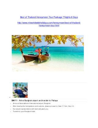 Best of Thailand Honeymoon Tour Package 7 Nights 8 Days
http://www.nitworldwideholidays.com/honeymoon/best-of-thailand-
honeymoon-tour.html

DAY 1 - Arrive Bangkok airport and transfer to Pattaya
o Arrive at Swarnabhumi International airport, Bangkok.
o After clearing the immigrations and customs, please proceed to Gate “C” Exit, Door 10.
o Our airport representative will meet and greet you.
o Transfer to your Bangkok Hotel.
 