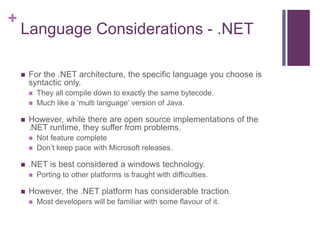 +
Language Considerations - .NET
 For the .NET architecture, the specific language you choose is
syntactic only.
 They all compile down to exactly the same bytecode.
 Much like a ‘multi language’ version of Java.
 However, while there are open source implementations of the
.NET runtime, they suffer from problems.
 Not feature complete
 Don’t keep pace with Microsoft releases.
 .NET is best considered a windows technology.
 Porting to other platforms is fraught with difficulties.
 However, the .NET platform has considerable traction.
 Most developers will be familiar with some flavour of it.
 