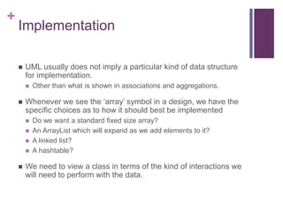 +
Implementation
 UML usually does not imply a particular kind of data structure
for implementation.
 Other than what is shown in associations and aggregations.
 Whenever we see the ‘array’ symbol in a design, we have the
specific choices as to how it should best be implemented
 Do we want a standard fixed size array?
 An ArrayList which will expand as we add elements to it?
 A linked list?
 A hashtable?
 We need to view a class in terms of the kind of interactions we
will need to perform with the data.
 
