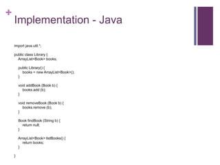 +
Implementation - Java
import java.util.*;
public class Library {
ArrayList<Book> books;
public Library() {
books = new ArrayList<Book>();
}
void addBook (Book b) {
books.add (b);
}
void removeBook (Book b) {
books.remove (b);
}
Book findBook (String b) {
return null;
}
ArrayList<Book> listBooks() {
return books;
}
}
 