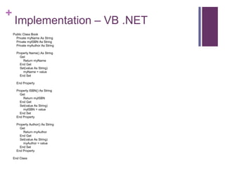 +
Implementation – VB .NET
Public Class Book
Private myName As String
Private myISBN As String
Private myAuthor As String
Property Name() As String
Get
Return myName
End Get
Set(value As String)
myName = value
End Set
End Property
Property ISBN() As String
Get
Return myISBN
End Get
Set(value As String)
myISBN = value
End Set
End Property
Property Author() As String
Get
Return myAuthor
End Get
Set(value As String)
myAuthor = value
End Set
End Property
End Class
 
