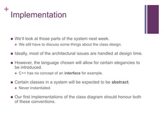+
Implementation
 We’ll look at those parts of the system next week.
 We still have to discuss some things about the class design.
 Ideally, most of the architectural issues are handled at design time.
 However, the language chosen will allow for certain elegancies to
be introduced.
 C++ has no concept of an interface for example.
 Certain classes in a system will be expected to be abstract.
 Never instantiated.
 Our first implementations of the class diagram should honour both
of these conventions.
 