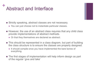 +
Abstract and Interface
 Strictly speaking, abstract classes are not necessary.
 You can just choose not to instantiate particular classes.
 However, the use of an abstract class requires that any child class
provide implementations of abstract methods.
 Or that they themselves are declared as abstract.
 This should be represented in a class diagram, but part of building
the class structure is to ensure the classes are properly designed.
 It should compile once you have implemented the bare bones of
everything.
 The first stages of implementation will help inform design as part
of the regular ‘give and take’
 