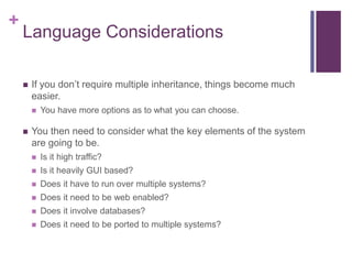 +
Language Considerations
 If you don’t require multiple inheritance, things become much
easier.
 You have more options as to what you can choose.
 You then need to consider what the key elements of the system
are going to be.
 Is it high traffic?
 Is it heavily GUI based?
 Does it have to run over multiple systems?
 Does it need to be web enabled?
 Does it involve databases?
 Does it need to be ported to multiple systems?
 