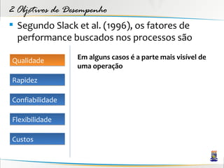 2 Objetivos de Desempenho
 Segundo Slack et al. (1996), os fatores de
  performance buscados nos processos são

Qualidade        Em alguns casos é a parte mais visível de
                 uma operação
Rapidez

Confiabilidade

Flexibilidade

Custos
 