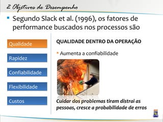 2 Objetivos de Desempenho
 Segundo Slack et al. (1996), os fatores de
  performance buscados nos processos são

Qualidade        QUALIDADE DENTRO DA OPERAÇÃO

                  Aumenta a confiabilidade
Rapidez

Confiabilidade

Flexibilidade

Custos           Cuidar dos problemas tiram distrai as
                 pessoas, cresce a probabilidade de erros
 