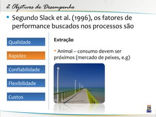2 Objetivos de Desempenho
 Segundo Slack et al. (1996), os fatores de
  performance buscados nos processos são

Qualidade        Extração

                  Animal – consumo devem ser
Rapidez          próximos (mercado de peixes, e.g)

Confiabilidade

Flexibilidade

Custos
 
