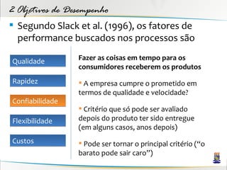 2 Objetivos de Desempenho
 Segundo Slack et al. (1996), os fatores de
  performance buscados nos processos são

Qualidade        Fazer as coisas em tempo para os
                 consumidores receberem os produtos
Rapidez           A empresa cumpre o prometido em
                 termos de qualidade e velocidade?
Confiabilidade
                  Critério que só pode ser avaliado
Flexibilidade    depois do produto ter sido entregue
                 (em alguns casos, anos depois)
Custos            Pode ser tornar o principal critério (“o
                 barato pode sair caro”)
 