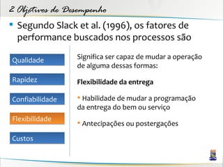 2 Objetivos de Desempenho
 Segundo Slack et al. (1996), os fatores de
  performance buscados nos processos são

Qualidade        Significa ser capaz de mudar a operação
                 de alguma dessas formas:
Rapidez          Flexibilidade da entrega

Confiabilidade    Habilidade de mudar a programação
                 da entrega do bem ou serviço
Flexibilidade
                  Antecipações ou postergações

Custos
 