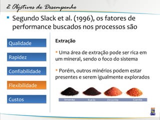 2 Objetivos de Desempenho
 Segundo Slack et al. (1996), os fatores de
  performance buscados nos processos são

Qualidade        Extração

                  Uma área de extração pode ser rica em
Rapidez          um mineral, sendo o foco do sistema

Confiabilidade    Porém, outros minérios podem estar
                 presentes e serem igualmente explorados
Flexibilidade

Custos
 