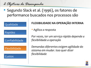 2 Objetivos de Desempenho
 Segundo Slack et al. (1996), os fatores de
  performance buscados nos processos são

Qualidade        FLEXIBILIDADE NA OPERAÇÃO INTERNA

                  Agiliza a resposta
Rapidez
                 Por vezes, ter um serviço rápido depende a
Confiabilidade   flexibilidade a operação

                 Demandas diferentes exigem agilidade do
Flexibilidade
                 sistema em mudar. Isso quer dizer
                 flexibilidade
Custos
 