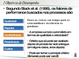 2 Objetivos de Desempenho Segundo Slack et al. (1996), os fatores de performance buscados nos processos são Fazer as coisas em tempo para os consumidores receberem os produtos A empresa cumpre o prometido em termos de qualidade e velocidade? Critério que só pode ser avaliado depois do produto ter sido entregue (em alguns casos, anos depois) Pode ser tornar o principal critério (“o barato pode sair caro”) Qualidade Rapidez Confiabilidade Flexibilidade Custos 
