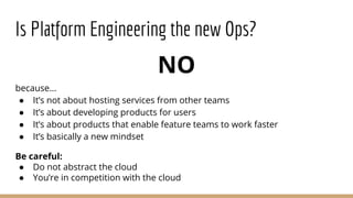 NO
because...
● It’s not about hosting services from other teams
● It’s about developing products for users
● It’s about products that enable feature teams to work faster
● It’s basically a new mindset
Be careful:
● Do not abstract the cloud
● You’re in competition with the cloud
Is Platform Engineering the new Ops?
 
