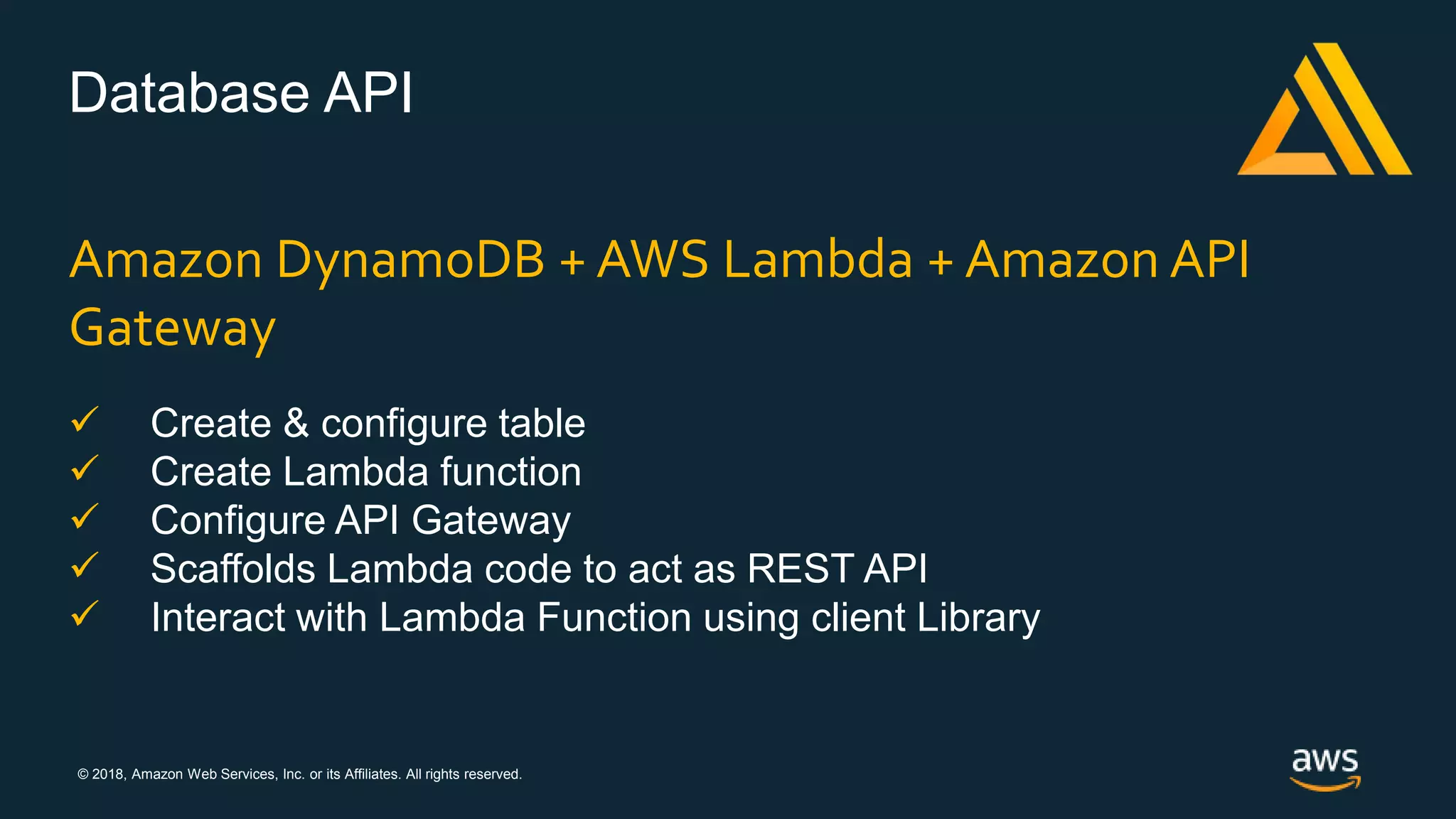 © 2018, Amazon Web Services, Inc. or its Affiliates. All rights reserved.
Database API
Amazon DynamoDB + AWS Lambda + Amazon API
Gateway
 Create & configure table
 Create Lambda function
 Configure API Gateway
 Scaffolds Lambda code to act as REST API
 Interact with Lambda Function using client Library
 