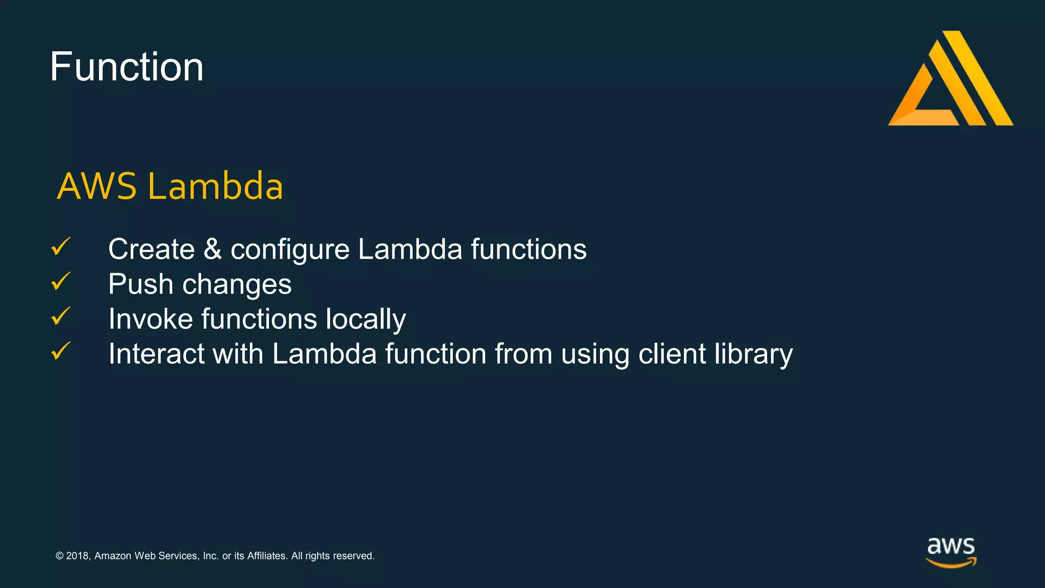 © 2018, Amazon Web Services, Inc. or its Affiliates. All rights reserved.
Function
 Create & configure Lambda functions
 Push changes
 Invoke functions locally
 Interact with Lambda function from using client library
AWS Lambda
 