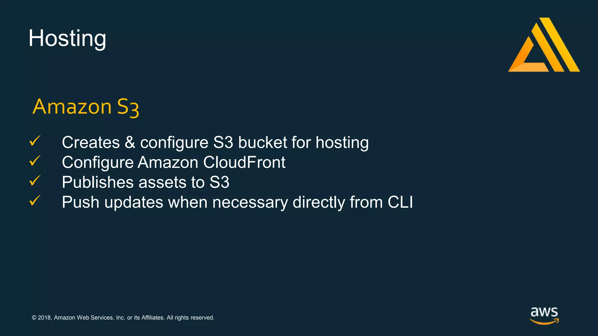 © 2018, Amazon Web Services, Inc. or its Affiliates. All rights reserved.
Hosting
 Creates & configure S3 bucket for hosting
 Configure Amazon CloudFront
 Publishes assets to S3
 Push updates when necessary directly from CLI
Amazon S3
 