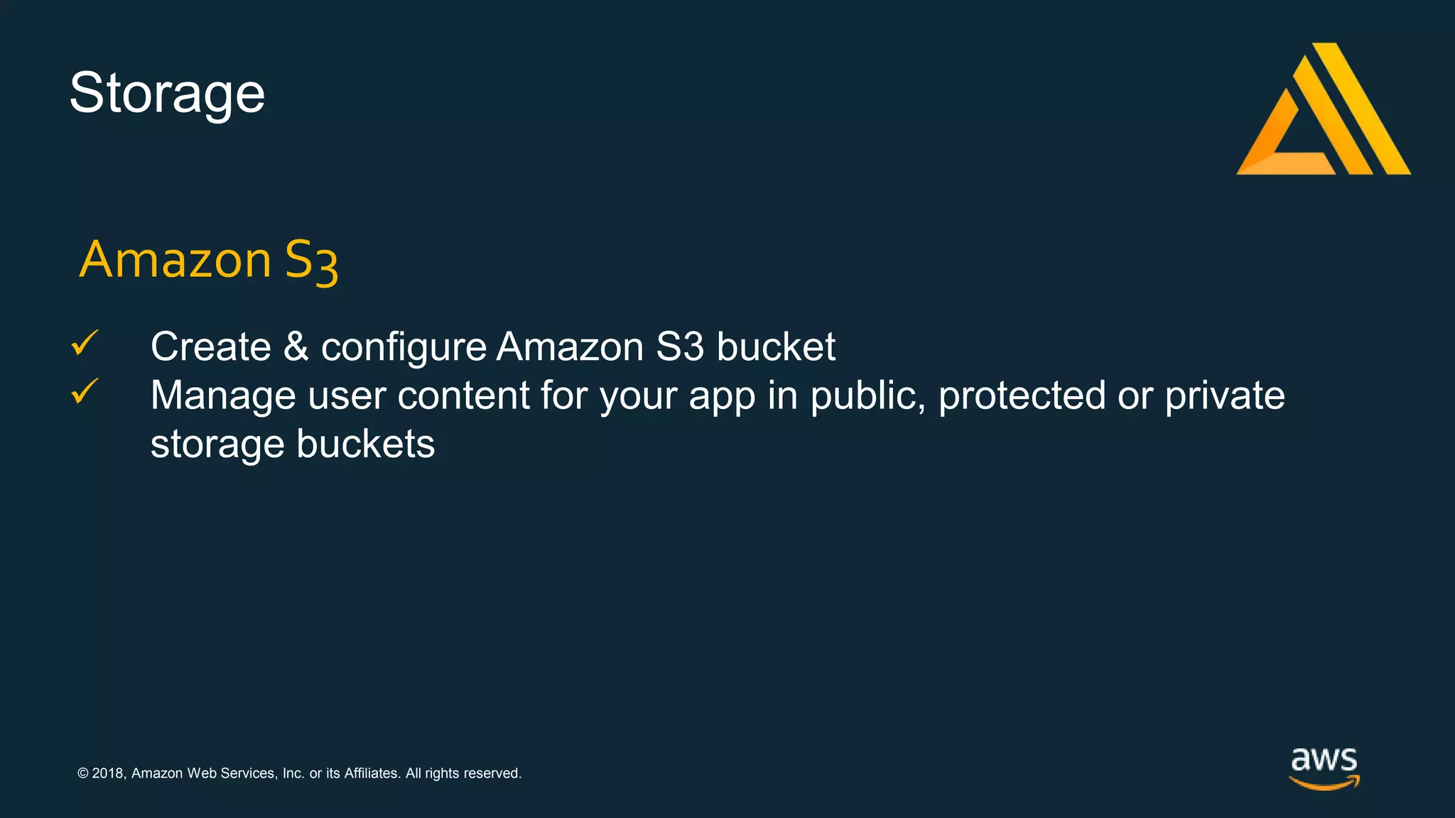 © 2018, Amazon Web Services, Inc. or its Affiliates. All rights reserved.
Storage
 Create & configure Amazon S3 bucket
 Manage user content for your app in public, protected or private
storage buckets
Amazon S3
 
