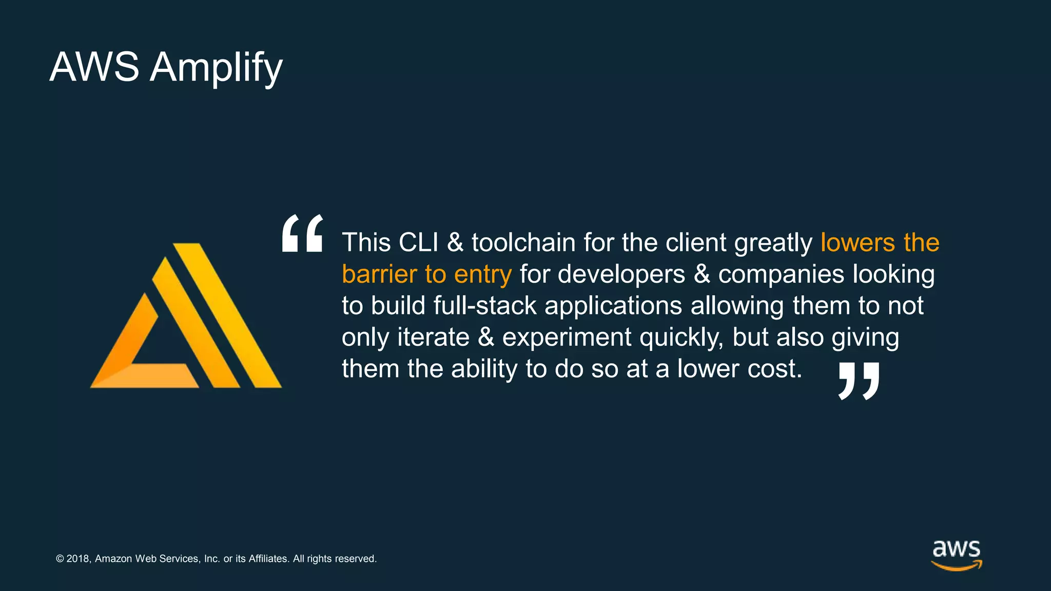 © 2018, Amazon Web Services, Inc. or its Affiliates. All rights reserved.
AWS Amplify
This CLI & toolchain for the client greatly lowers the
barrier to entry for developers & companies looking
to build full-stack applications allowing them to not
only iterate & experiment quickly, but also giving
them the ability to do so at a lower cost.
“ “
 