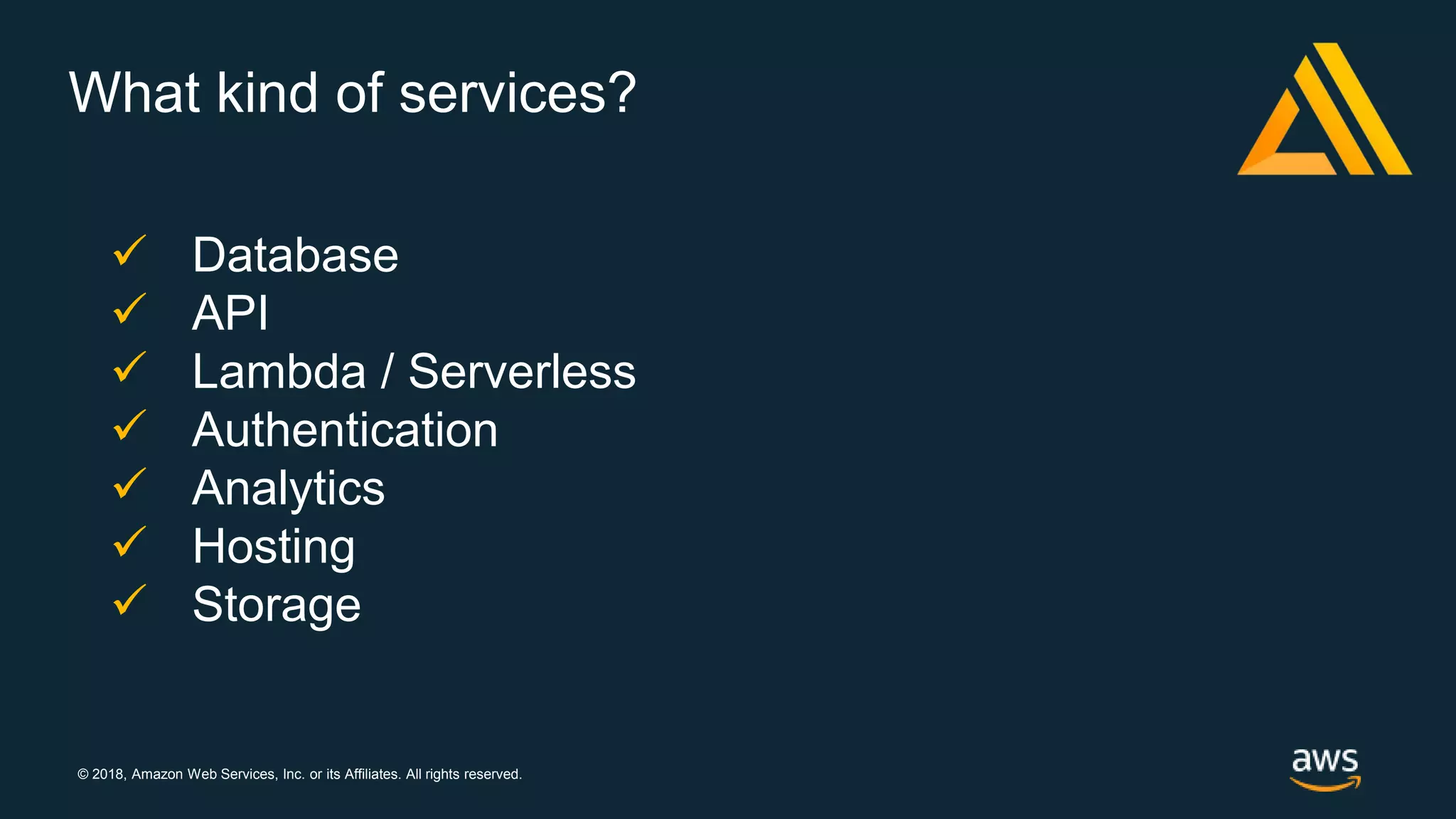 © 2018, Amazon Web Services, Inc. or its Affiliates. All rights reserved.
What kind of services?
 Database
 API
 Lambda / Serverless
 Authentication
 Analytics
 Hosting
 Storage
 