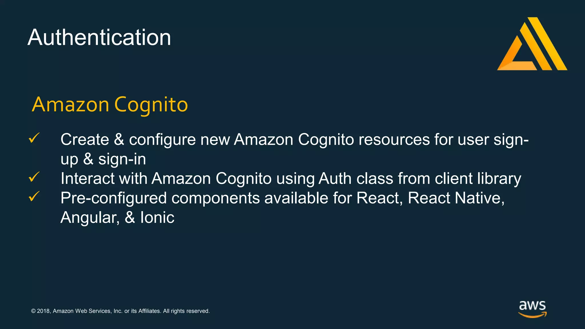 © 2018, Amazon Web Services, Inc. or its Affiliates. All rights reserved.
Authentication
Amazon Cognito
 Create & configure new Amazon Cognito resources for user sign-
up & sign-in
 Interact with Amazon Cognito using Auth class from client library
 Pre-configured components available for React, React Native,
Angular, & Ionic
 