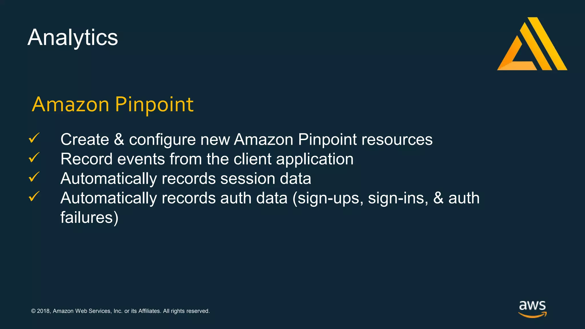 © 2018, Amazon Web Services, Inc. or its Affiliates. All rights reserved.
Analytics
 Create & configure new Amazon Pinpoint resources
 Record events from the client application
 Automatically records session data
 Automatically records auth data (sign-ups, sign-ins, & auth
failures)
Amazon Pinpoint
 