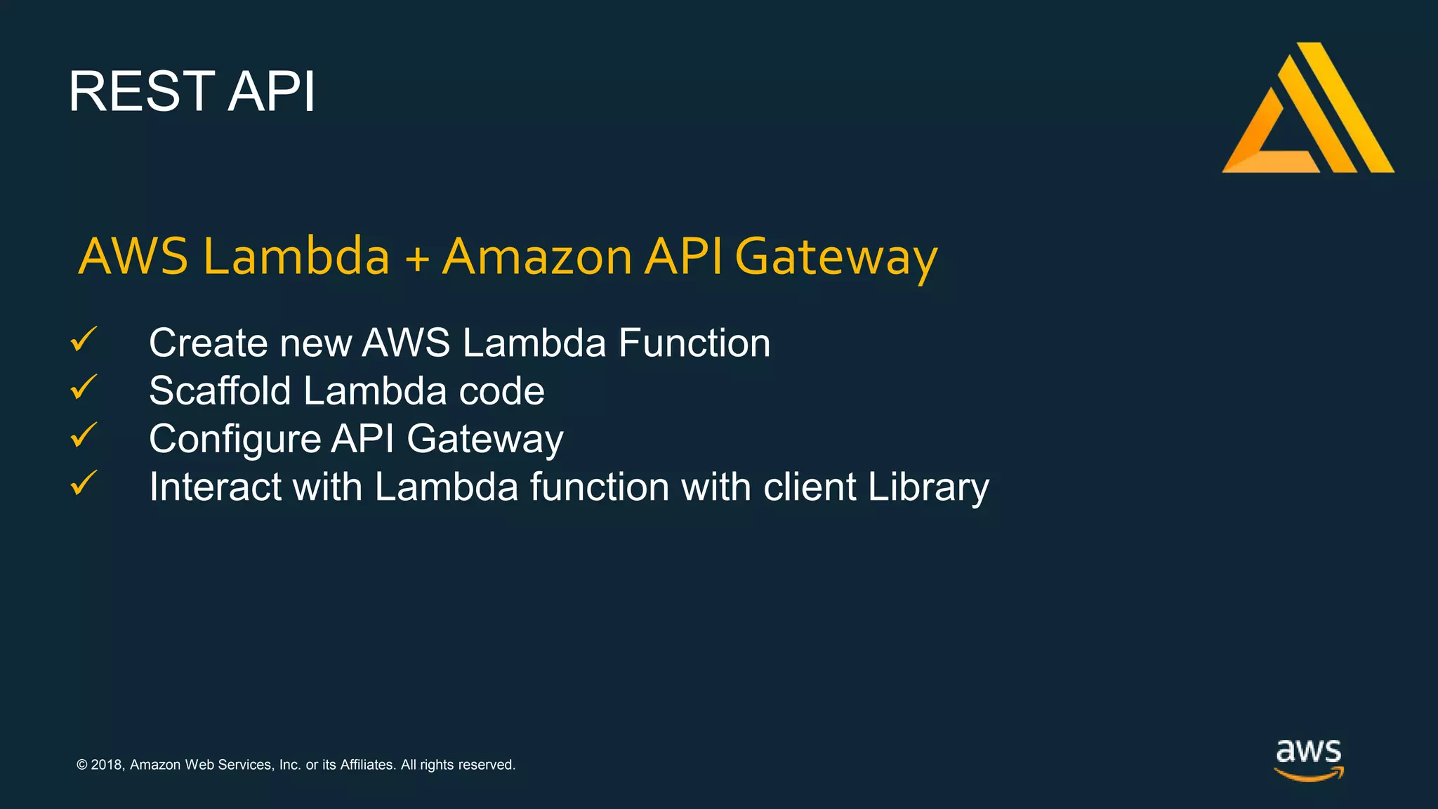 © 2018, Amazon Web Services, Inc. or its Affiliates. All rights reserved.
REST API
AWS Lambda + Amazon API Gateway
 Create new AWS Lambda Function
 Scaffold Lambda code
 Configure API Gateway
 Interact with Lambda function with client Library
 
